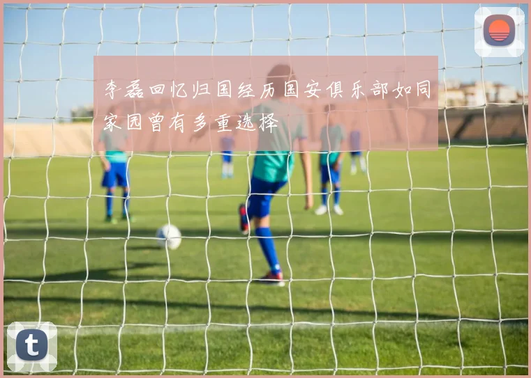 李磊回忆归国经历国安俱乐部如同家园曾有多重选择