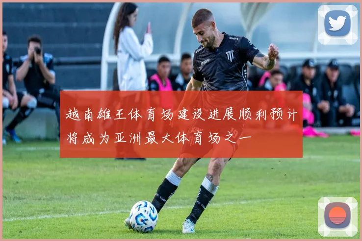 越南雄王体育场建设进展顺利预计将成为亚洲最大体育场之一