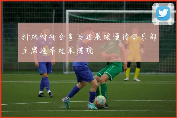 科纳特转会皇马进展缓慢待俱乐部主席选举结果揭晓