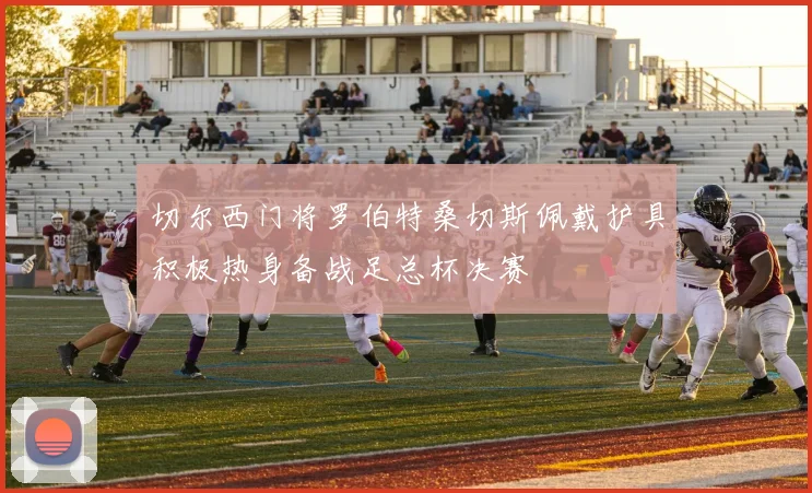 切尔西门将罗伯特桑切斯佩戴护具积极热身备战足总杯决赛