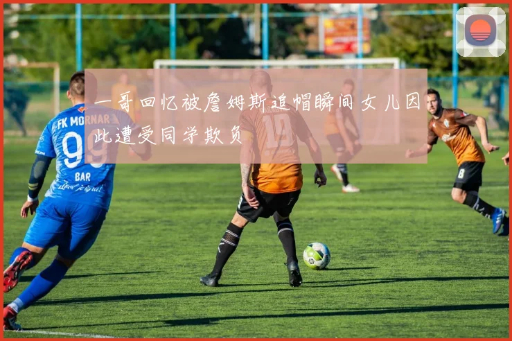 一哥回忆被詹姆斯追帽瞬间女儿因此遭受同学欺负