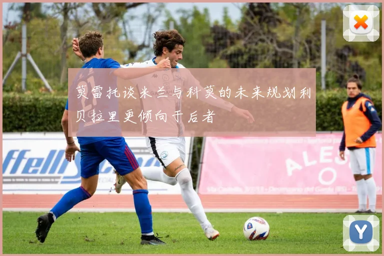 莫雷托谈米兰与科莫的未来规划利贝拉里更倾向于后者
