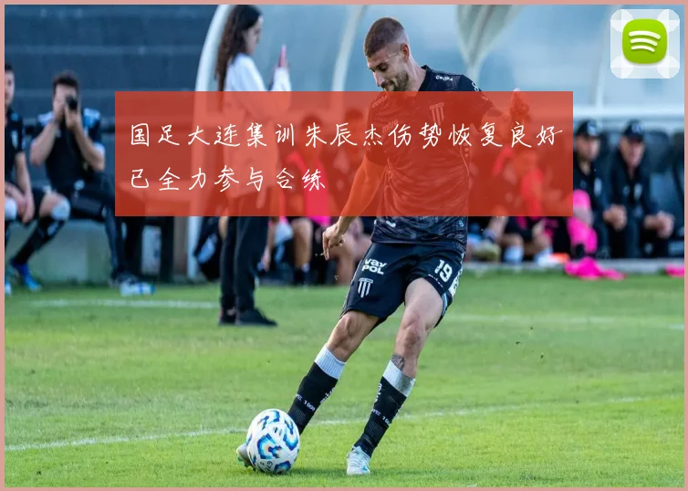 国足大连集训朱辰杰伤势恢复良好已全力参与合练