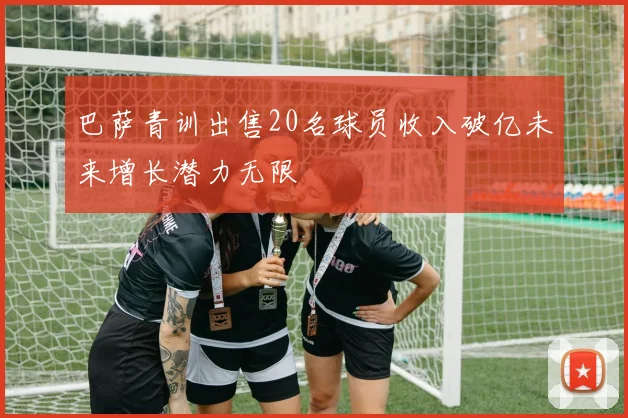 巴萨青训出售20名球员收入破亿未来增长潜力无限