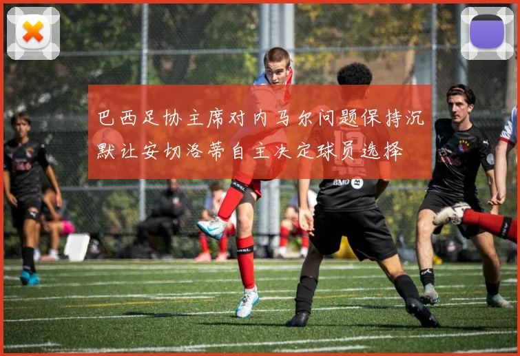 巴西足协主席对内马尔问题保持沉默让安切洛蒂自主决定球员选择