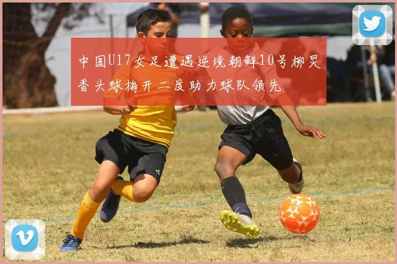 中国U17女足遭遇逆境朝鲜10号柳炅香头球梅开二度助力球队领先