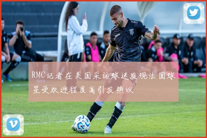 RMC记者在美国采访球迷发现法国球星受欢迎程度高引发热议