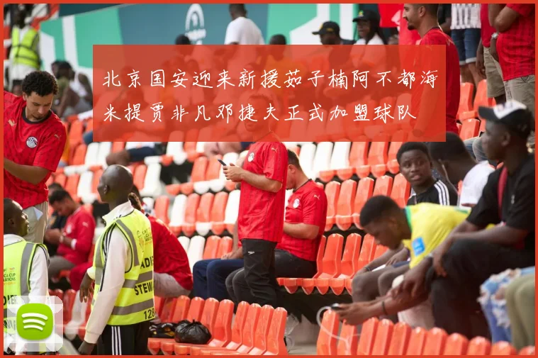 北京国安迎来新援茹子楠阿不都海米提贾非凡邓捷夫正式加盟球队